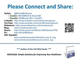 Please Connect and Share:
Twitter: @BrianSMcGowan
    – Curator: #HCSMRnD & #socialQI
    – Founder: #CMEchat (W’s 11amET)
LinkedIn: http://www.linkedin.com/in/briansmcgowan
YouTube: http://www.youtube.com/user/Briansmcgowan
Slideshare: http://www.slideshare.net/cmeadvocate
Blog:     www.cmeadvocate.com
Quora:    http://www.quora.com/Brian-S-McGowan-PhD
G+:       http://bit.ly/McBrian
URL Squatter:
          www.maintenanceofcertification.com & .org
          www.maintenanceoflicensure.com & .org



            *** Author of the Fall 2012 book: ***

  #SOCIALQI: Simple Solutions for Improving Your Healthcare
 