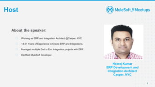 2
Host
Neeraj Kumar
ERP Development and
Integration Architect
Casper, NYC
About the speaker:
⮚ Working as ERP and Integration Architect @Casper, NYC.
⮚ 13.5+ Years of Experience in Oracle ERP and Integrations.
⮚ Managed multiple End to End Integration projects with ERP.
⮚ Certified MuleSoft Developer.
 