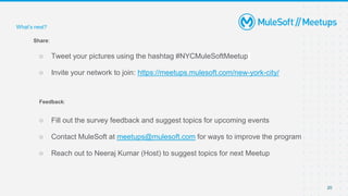 20
Share:
○ Tweet your pictures using the hashtag #NYCMuleSoftMeetup
○ Invite your network to join: https://meetups.mulesoft.com/new-york-city/
Feedback:
○ Fill out the survey feedback and suggest topics for upcoming events
○ Contact MuleSoft at meetups@mulesoft.com for ways to improve the program
○ Reach out to Neeraj Kumar (Host) to suggest topics for next Meetup
What’s next?
 