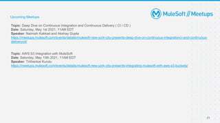 21
Topic: Deep Dive on Continuous Integration and Continuous Delivery ( CI / CD )
Date: Saturday, May 1st 2021, 11AM EDT
Speaker: Naimish Kakkad and Akshay Gupta
https://meetups.mulesoft.com/events/details/mulesoft-new-york-city-presents-deep-dive-on-continuous-integrationci-and-continuous-
deliverycd/
Topic: AWS S3 Integration with MuleSoft
Date: Saturday, May 15th 2021, 11AM EDT
Speaker: Tirthankar Kundu
https://meetups.mulesoft.com/events/details/mulesoft-new-york-city-presents-integrating-mulesoft-with-aws-s3-buckets/
Upcoming Meetups
 