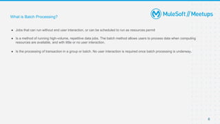 6
● Jobs that can run without end user interaction, or can be scheduled to run as resources permit
● Is a method of running high-volume, repetitive data jobs. The batch method allows users to process data when computing
resources are available, and with little or no user interaction.
● Is the processing of transaction in a group or batch. No user interaction is required once batch processing is underway.
What is Batch Processing?
 