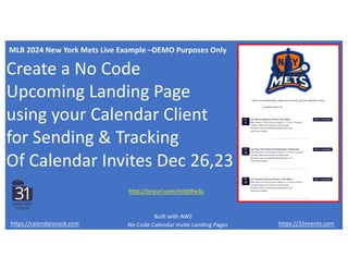 Create a No Code
Upcoming Landing Page
using your Calendar Client
for Sending & Tracking
Of Calendar Invites Dec 26,23
https://31events.com
https://calendarsnack.com
http://tinyurl.com/mttb9w3z
MLB 2024 New York Mets Live Example –DEMO Purposes Only
No Code Calendar Invite Landing Pages
Built with AWS
 