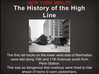 The History of the High
Line
The first rail tracks on the lower west side of Manhattan
were laid along 10th and 11th Avenues south from
Penn Station.
This was so dangerous that cowboys were hired to ride
ahead of trains to warn pedestrians.
NEW YORK MINUTE
 