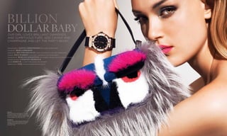 fendi
Mink and fox fur mini baguette ($4,450)
available at Fendi, 677 Fifth Avenue, New
York, NY; (212) 759-4646 and 9700 Collins
Avenue, Miami, FL; (305) 861-7114.
hublot
Classic Fusion 38mm King Gold Diamond
timepiece ($22,900) available at Hublot,
692 Madison Avenue, New York, NY;
(212) 308-0408.
72
Dollar Baby
photography Danny Christensen @ Factory Downtown
styled by  Mimi Lombardo
make up by  Hector Simancas using cle de peau at factory downtown
hair by  Paul Warren using rene furterer at art department
manicure by  Roseann Singleton for warren tricomi salon at art department
market editor  Courtney Kenefick
model Daria M. at new york model management
production  Yael at black market productions.
73
Our girl loves brilliant diamonds
and sumptuous furs. add caviar and
champagne and let the party begin.
Billion
 