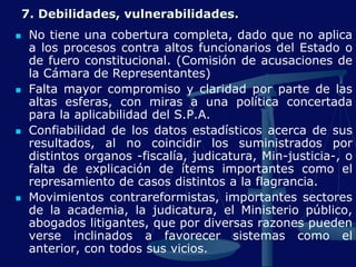 7. Debilidades, vulnerabilidades.
 No tiene una cobertura completa, dado que no aplica
a los procesos contra altos funcionarios del Estado o
de fuero constitucional. (Comisión de acusaciones de
la Cámara de Representantes)
 Falta mayor compromiso y claridad por parte de las
altas esferas, con miras a una política concertada
para la aplicabilidad del S.P.A.
 Confiabilidad de los datos estadísticos acerca de sus
resultados, al no coincidir los suministrados por
distintos organos -fiscalía, judicatura, Min-justicia-, o
falta de explicación de ítems importantes como el
represamiento de casos distintos a la flagrancia.
 Movimientos contrareformistas, importantes sectores
de la academia, la judicatura, el Ministerio público,
abogados litigantes, que por diversas razones pueden
verse inclinados a favorecer sistemas como el
anterior, con todos sus vicios.
 