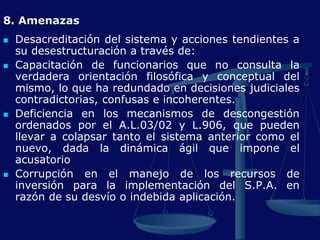 8. Amenazas
 Desacreditación del sistema y acciones tendientes a
su desestructuración a través de:
 Capacitación de funcionarios que no consulta la
verdadera orientación filosófica y conceptual del
mismo, lo que ha redundado en decisiones judiciales
contradictorias, confusas e incoherentes.
 Deficiencia en los mecanismos de descongestión
ordenados por el A.L.03/02 y L.906, que pueden
llevar a colapsar tanto el sistema anterior como el
nuevo, dada la dinámica ágil que impone el
acusatorio
 Corrupción en el manejo de los recursos de
inversión para la implementación del S.P.A. en
razón de su desvío o indebida aplicación.
 