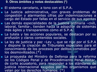  El sistema carcelario, a tono con el S.P.A.
 La Justicia administrativa, con graves problemas de
congestión y alarmantes cifras por indemnizaciones a
cargo del Estado por fallas en el servicio de sus agentes
 Las demás especialidades de la justicia ordinaria –civil,
laboral, familia-, tienden hacia la adopción de sistemas
más ágiles y transparentes como el S.P.A.
 La tutela y las acciones populares, se destacan por su
profusión y claros contenidos sociales.
 La ley de justicia y paz –Ley -, que se rige por el S.P.A
y dispone la creación de Tribunales especiales para el
conocimiento de los procesos por delitos cometidos por
los desmovilizados.(*)
 La propuesta del Ministro de Defensa para la reforma
de los Códigos Penal y de Procedimiento Penal Militar,
de corte acusatorio, para responder a los stándares de
justicia internacional exigidos por los organismos que
velan por los derechos humanos. (*)
9. Otros ámbitos y notas destacables (*)
 