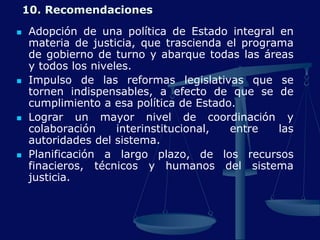 10. Recomendaciones
 Adopción de una política de Estado integral en
materia de justicia, que trascienda el programa
de gobierno de turno y abarque todas las áreas
y todos los niveles.
 Impulso de las reformas legislativas que se
tornen indispensables, a efecto de que se de
cumplimiento a esa política de Estado.
 Lograr un mayor nivel de coordinación y
colaboración interinstitucional, entre las
autoridades del sistema.
 Planificación a largo plazo, de los recursos
finacieros, técnicos y humanos del sistema
justicia.
 