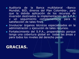  Auditoria de la Banca multilateral –Banco
Mundial, BID, dineros del Plan Colombia-, para
que la debida aplicación de los recursos de
inversión destinados la implementación del S.P.A.
y un seguimiento complementario para la
satisfacción de tales fines.
 Involucrar órganos técnicos especializados en la
administración y ejecución de tales recursos.
 Fortalecimiento del S.P.A., propendiendo porque
tenga una cobertura global en todas las áreas y
para todos los niveles del derecho penal.
GRACIAS.
 