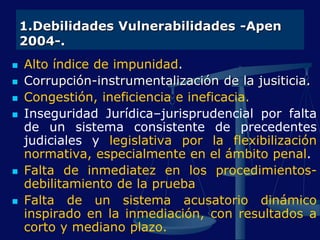 1.Debilidades Vulnerabilidades -Apen
2004-.
 Alto índice de impunidad.
 Corrupción-instrumentalización de la jusiticia.
 Congestión, ineficiencia e ineficacia.
 Inseguridad Jurídica–jurisprudencial por falta
de un sistema consistente de precedentes
judiciales y legislativa por la flexibilización
normativa, especialmente en el ámbito penal.
 Falta de inmediatez en los procedimientos-
debilitamiento de la prueba
 Falta de un sistema acusatorio dinámico
inspirado en la inmediación, con resultados a
corto y mediano plazo.
 