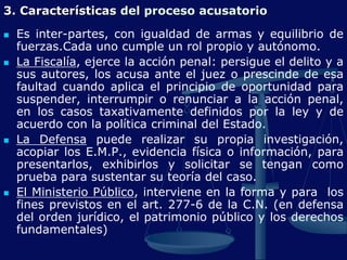 3. Características del proceso acusatorio
 Es inter-partes, con igualdad de armas y equilibrio de
fuerzas.Cada uno cumple un rol propio y autónomo.
 La Fiscalía, ejerce la acción penal: persigue el delito y a
sus autores, los acusa ante el juez o prescinde de esa
faultad cuando aplica el principio de oportunidad para
suspender, interrumpir o renunciar a la acción penal,
en los casos taxativamente definidos por la ley y de
acuerdo con la política criminal del Estado.
 La Defensa puede realizar su propia investigación,
acopiar los E.M.P., evidencia física o información, para
presentarlos, exhibirlos y solicitar se tengan como
prueba para sustentar su teoría del caso.
 El Ministerio Público, interviene en la forma y para los
fines previstos en el art. 277-6 de la C.N. (en defensa
del orden jurídico, el patrimonio público y los derechos
fundamentales)
 