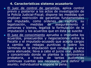 4. Caracteristicas sistema acusatorio
 El juez de control de garantías, aplica control
previo y posterior a los actos de investigación de
la Policía Judicial-Fiscal; dispone las medidas que
implican restricción de garantías fundamentales
del imputado, como ordenes de captura, su
legalización, medidas de aseguramiento a
personas y bienes, legaliza la formulación de la
imputación y los acuerdos que en ésta se suscite
 El juez de conocimiento aprueba o imprueba los
acuerdos, preacuerdos y negociaciones entre la
fiscalía y el imputado-acusado que acepta cargos
a cambio de rebajas punitivas o sobre los
términos de la imputación que conduzcan a una
pena atenuada; lleva a cabo el juicio oral, público
y concentrado donde se plantea la controversia
probatoria, a través de tantas audiencias
continuas cuantas sea necesario para definir el
asunto; individualiza e impone la pena.
 