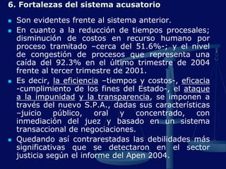 6. Fortalezas del sistema acusatorio
 Son evidentes frente al sistema anterior.
 En cuanto a la reducción de tiempos procesales;
disminución de costos en recurso humano por
proceso tramitado –cerca del 51.6%-; y el nivel
de congestión de procesos que representa una
caída del 92.3% en el último trimestre de 2004
frente al tercer trimestre de 2001.
 Es decir, la eficiencia –tiempos y costos-, eficacia
-cumplimiento de los fines del Estado-, el ataque
a la impunidad y la transparencia, se imponen a
través del nuevo S.P.A., dadas sus características
–juicio público, oral y concentrado, con
inmediación del juez y basado en un sistema
transaccional de negociaciones.
 Quedando así contrarestadas las debilidades más
significativas que se detectaron en el sector
justicia según el informe del Apen 2004.
 