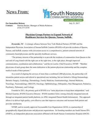 For Immediate Release July 21, 2017
Contact: Damian Becker, Manager of Media Relations
(516) 377-5370
Physician Groups Partner to Expand Network of
Healthcare Services for Queens, Nassau, Suffolk
Oceanside, NY – A strategic alliance between New York Medical Partners (NYMP) and the
Independent Physician Association of Nassau/Suffolk Counties (IPANS) will provide residents of Queens,
Nassau, and Suffolk counties with convenient access to a comprehensive, patient-centered network of
community-based physicians and the specialty healthcare services.
“The primary mission of the partnership is to provide the residents of communities from Queens to the
east end of Long Island with the right care at the right time, in the right place, through improved
communication, coordination and collaboration,” said Kevin Lawlor, Chief Executive, NYMP. “Member
physicians of each group share the same dedication to the patient-physician relationship and the complete
medical needs of their patients.”
As a result of aligning the services of more than a combined 2,000 physicians, the partnership will
streamline patient access and referral to specialized care including, but not limited to Allergy/Immunology,
Bariatric Surgery, Cardiology, Dermatology, Family Medicine, Gastroenterology, Internal Medicine,
Neurology, Neuroradiology, OB/GYN, Oncology, Ophthalmology, Orthopedics, Pain Management, Pediatrics,
Psychiatry, Pulmonary, and Urology.
Founded in 2011, the primary goal of IPANS is to "unite physicians to keep them independent," said
Michael Guarino, IPANS Executive Director. IPANS members form a strong clinically integrated network
through an integrated patient health platform, (or iPHI, integrated Patient Health Information). This approach
allows it to deliver high quality, cost-effective care that improves outcomes and increases both patient and
provider satisfaction.
NYMP, and its recently approved Accountable Care Organization (ACO), is a partnership of
geographically aligned physicians and physician organizations. Its founding members are South Nassau IPA
(SNIPA), an independent physician association affiliated with South Nassau Communities Hospital (SNCH)
News From:
 