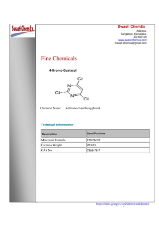 Swasti ChemEx
Address:
Bangalore, Karnataka,
Zip:560100
www.swastichemex.com
Swasti.chemex@gmail.com
https://sites.google.com/site/swastichemex
/products
Fine Chemicals
4-Bromo Guaiacol
Chemical Name: 4-Bromo-2-methoxyphenol
Technical Information
Description Specifications
Molecular Formula C7H7BrO2
Formula Weight 203.03
CAS No 7368-78-7
 