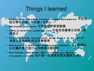 Things I learned  Effectively integrate content based knowledge 可有效結合學科知識 ( 如社會 / 自然 ) Motivates students 可有效提昇學習動機 Critical thinking skill/oral skill 可有效培養學生思辨 / 表達能力 Specific rubric for finished work needs to be set up 須建立更明確的作品評審標準 Easier to do for extra-curriculum student club 較適合以社團的模式進行以利教學活動設計 Exchange candidate: EFL country v.s. English speaking country 為什麼一定要跟英語系國家交流 ?  