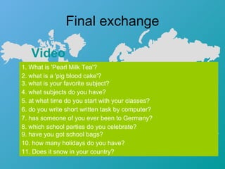 Final exchange Video   1. What is 'Pearl Milk Tea'? 2. what is a 'pig blood cake'? 3. what is your favorite subject? 4. what subjects do you have? 5. at what time do you start with your classes? 6. do you write short written task by computer? 7. has someone of you ever been to Germany? 8. which school parties do you celebrate? 9. have you got school bags? 10. how many holidays do you have? 11. Does it snow in your country? 
