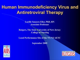 Human Immunodeficiency Virus and
Antiretroviral Therapy
Lucille Sanzero Eller, PhD, RN
Associate Professor
Rutgers, The State University of New Jersey
College of Nursing
Local Performance Site of the NY/NJ AETC
September 2009
 
