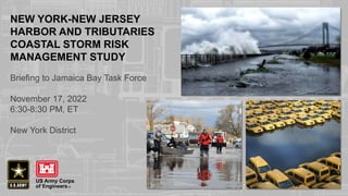 NEW YORK-NEW JERSEY
HARBOR AND TRIBUTARIES
COASTAL STORM RISK
MANAGEMENT STUDY
Briefing to Jamaica Bay Task Force
November 17, 2022
6:30-8:30 PM, ET
New York District
 