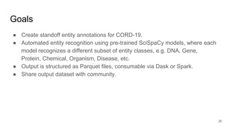 Goals
● Create standoff entity annotations for CORD-19.
● Automated entity recognition using pre-trained SciSpaCy models, where each
model recognizes a different subset of entity classes, e.g. DNA, Gene,
Protein, Chemical, Organism, Disease, etc.
● Output is structured as Parquet files, consumable via Dask or Spark.
● Share output dataset with community.
26
 