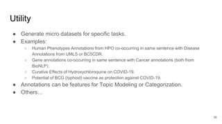 Utility
● Generate micro datasets for specific tasks.
● Examples:
○ Human Phenotypes Annotations from HPO co-occurring in same sentence with Disease
Annotations from UMLS or BC5CDR.
○ Gene annotations co-occurring in same sentence with Cancer annotations (both from
BioNLP).
○ Curative Effects of Hydroxychloroquine on COVID-19.
○ Potential of BCG (typhoid) vaccine as protection against COVID-19.
● Annotations can be features for Topic Modeling or Categorization.
● Others...
38
 