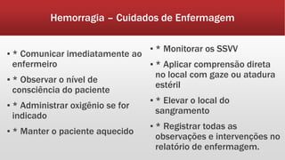 Hemorragia – Cuidados de Enfermagem
▪ * Comunicar imediatamente ao
enfermeiro
▪ * Observar o nível de
consciência do paciente
▪ * Administrar oxigênio se for
indicado
▪ * Manter o paciente aquecido
▪ * Monitorar os SSVV
▪ * Aplicar comprensão direta
no local com gaze ou atadura
estéril
▪ * Elevar o local do
sangramento
▪ * Registrar todas as
observações e intervenções no
relatório de enfermagem.
 