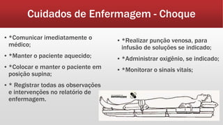 Cuidados de Enfermagem - Choque
▪ *Comunicar imediatamente o
médico;
▪ *Manter o paciente aquecido;
▪ *Colocar e manter o paciente em
posição supina;
▪ * Registrar todas as observações
e intervenções no relatório de
enfermagem.
▪ *Realizar punção venosa, para
infusão de soluções se indicado;
▪ *Administrar oxigênio, se indicado;
▪ *Monitorar o sinais vitais;
 