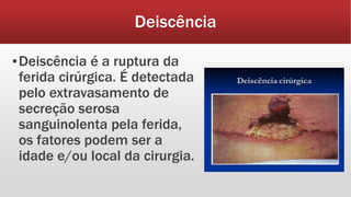 Deiscência
▪Deiscência é a ruptura da
ferida cirúrgica. É detectada
pelo extravasamento de
secreção serosa
sanguinolenta pela ferida,
os fatores podem ser a
idade e/ou local da cirurgia.
 