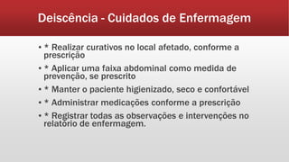Deiscência - Cuidados de Enfermagem
▪ * Realizar curativos no local afetado, conforme a
prescrição
▪ * Aplicar uma faixa abdominal como medida de
prevenção, se prescrito
▪ * Manter o paciente higienizado, seco e confortável
▪ * Administrar medicações conforme a prescrição
▪ * Registrar todas as observações e intervenções no
relatório de enfermagem.
 