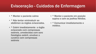 Evisceração - Cuidados de Enfermagem
▪ * Manter o paciente calmo
▪ * Não tentar reintroduzir ao
abdômen os órgãos eviscerados.
▪ * Cobrir imediatamente o órgão
eviscerado com compressas
estéreis, umedecidas com soro
fisiológico estéril, envolver o
curativo com compressas
estéreis
▪ * Manter o paciente em posição
supina e com os joelhos flêtidos.
▪ * Comunicar imediatamente o
médico.
 