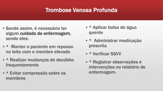 Trombose Venosa Profunda
▪ Sendo assim, é necessário ter
algum cuidado de enfermagem,
sendo eles:
▪ * Manter o paciente em repouso
no leito com o membro elevado
▪ * Realizar mudanças de decúbito
frequentemente
▪ * Evitar compressão sobre os
membros
▪ * Aplicar bolsa de água
quente
▪ * Administrar medicação
prescrita
▪ * Verificar SSVV
▪ * Registrar observações e
intervenções no relatório de
enfermagem.
 