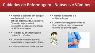 Cuidados de Enfermagem - Naúseas e Vômitos
▪ * Manter o paciente em posição
semissentado com a
cabeça lateralizada, se possível.
Caso não seja possível,
lateralizar a cabeça e monitorar
os SSVV e sintomas.
▪ * Realizar ou orientar higiene
oral após o vômito.
▪ * Observar e anotar número,
quantidade e aspecto do vômito.
▪ * Não administrar nada por V.O
▪ * Manter o paciente e o
ambiente limpo
▪ * Comunicar e registrar todas as
observações e intervenções no
relatório de enfermagem.
 