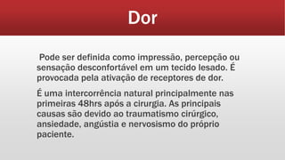 Dor
Pode ser definida como impressão, percepção ou
sensação desconfortável em um tecido lesado. É
provocada pela ativação de receptores de dor.
É uma intercorrência natural principalmente nas
primeiras 48hrs após a cirurgia. As principais
causas são devido ao traumatismo cirúrgico,
ansiedade, angústia e nervosismo do próprio
paciente.
 