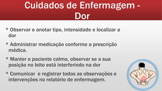 Cuidados de Enfermagem -
Dor
* Observar e anotar tipo, intensidade e localizar a
dor
* Administrar medicação conforme a prescrição
médica.
* Manter o paciente calmo, observar se a sua
posição no leito está interferindo na dor
* Comunicar e registrar todas as observações e
intervenções no relatório de enfermagem.
 