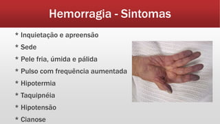 Hemorragia - Sintomas
* Inquietação e apreensão
* Sede
* Pele fria, úmida e pálida
* Pulso com frequência aumentada
* Hipotermia
* Taquipnéia
* Hipotensão
* Cianose
 