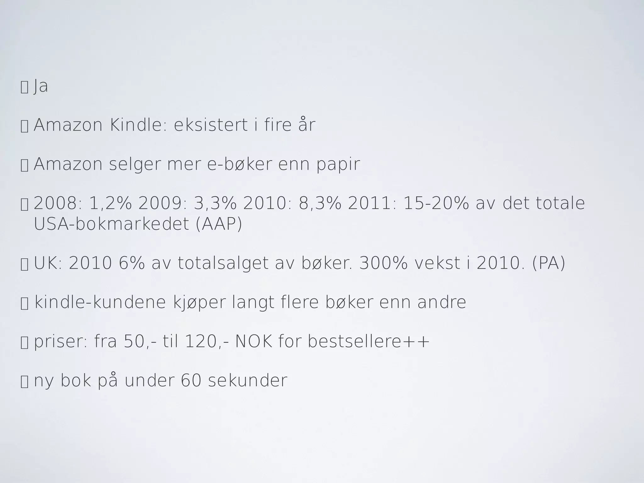 •   Ja

•   Amazon Kindle: eksistert i fire år

•   Amazon selger mer e-bøker enn papir

•   2008: 1,2% 2009: 3,3% 2010: 8,3% 2011: 15-20% av det totale
    USA-bokmarkedet (AAP)

•   UK: 2010 6% av totalsalget av bøker. 300% vekst i 2010. (PA)

•   kindle-kundene kjøper langt flere bøker enn andre

•   priser: fra 50,- til 120,- NOK for bestsellere++

•   ny bok på under 60 sekunder
 