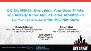 DIGITAL PRIMER: Everything Your Boss Thinks
You Already Know About DIGITAL ADVERTISING
That You’re Afraid to Admit You May Not Know
Elizabeth Nielsen Shiloh Stark
Direct Marketing & Digital Engagement Digital Fundraising
FEEDING AMERICA THE NATURE CONSERVANCY
Will Clayton
Digital Products
WILAND
 