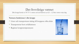 Det livsviktiga vattnet
Din kropp består av 50-75 % vatten och du behöver ca 0,5 – 1,5 liter vatten varje dag.
Vattnets funktioner i din kropp:
• Löser och transporterar näring till kroppens olika delar
• Transporterar bort avfallsämnen
• Reglerar kroppstemperaturen
 