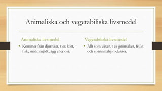 Animaliska och vegetabiliska livsmedel
Animaliska livsmedel
• Kommer från djurriket, t ex kött,
fisk, smör, mjölk, ägg eller ost.
Vegetabiliska livsmedel
• Allt som växer, t ex grönsaker, frukt
och spannmålsprodukter.
 
