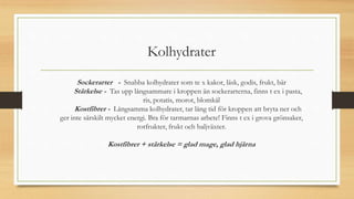 Kolhydrater
Sockerarter - Snabba kolhydrater som te x kakor, läsk, godis, frukt, bär
Stärkelse - Tas upp långsammare i kroppen än sockerarterna, finns t ex i pasta,
ris, potatis, morot, blomkål
Kostfibrer - Långsamma kolhydrater, tar lång tid för kroppen att bryta ner och
ger inte särskilt mycket energi. Bra för tarmarnas arbete! Finns t ex i grova grönsaker,
rotfrukter, frukt och baljväxter.
Kostfibrer + stärkelse = glad mage, glad hjärna
 