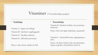 Vitaminer (13 livsnödvändiga grupper)
• Fettlösliga
Vitamin A- (ögats utveckling)
Vitamin D- (skelettets uppbyggnad)
Vitamin E- (skyddar cellerna)
Vitamin K- (tillverkar proteiner)
Finns i: olja, nötter, mjölk, fet fisk
• Vattenlösliga
Vitamin B- (blodets kvalitét, nervsystemets
funktion)
Finns i kött och fågel, baljväxter, spannmål
Vitamin C- (immunförsvaret, upptagning av
järn)
Finns i de flesta frukter, bär och grönsaker,
nypon, paprika, citrusfrukter, havtorn
 