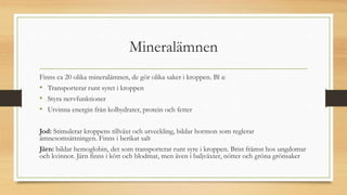 Mineralämnen
Finns ca 20 olika mineralämnen, de gör olika saker i kroppen. Bl a:
• Transporterar runt syret i kroppen
• Styra nervfunktioner
• Utvinna energin från kolhydrater, protein och fetter
Jod: Stimulerar kroppens tillväxt och utveckling, bildar hormon som reglerar
ämnesomsättningen. Finns i berikat salt
Järn: bildar hemoglobin, det som transporterar runt syre i kroppen. Brist främst hos ungdomar
och kvinnor. Järn finns i kött och blodmat, men även i baljväxter, nötter och gröna grönsaker
 