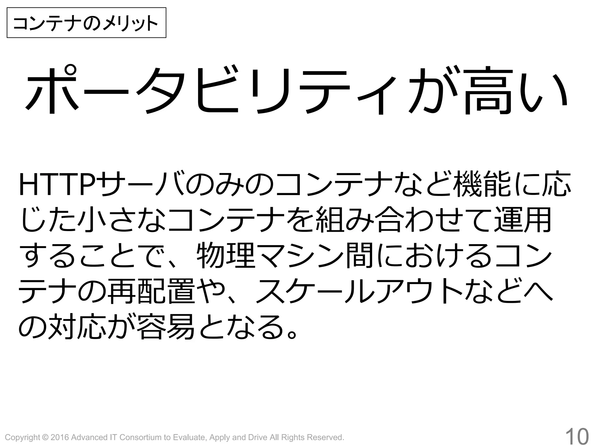 Copyright © 2016 Advanced IT Consortium to Evaluate, Apply and Drive All Rights Reserved.
ポータビリティが高い
10
コンテナのメリット
HTTPサーバのみのコンテナなど機能に応
じた小さなコンテナを組み合わせて運用
することで、物理マシン間におけるコン
テナの再配置や、スケールアウトなどへ
の対応が容易となる。
 