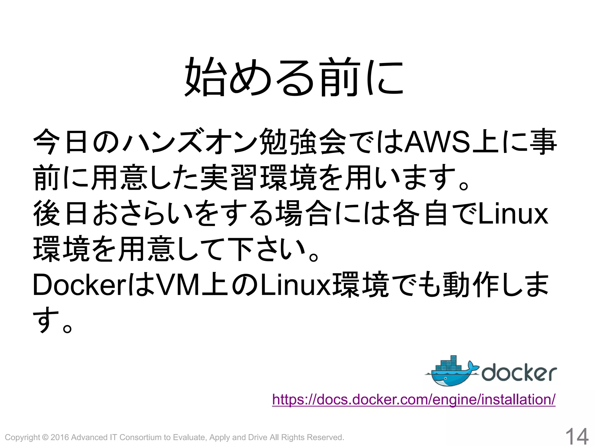 Copyright © 2016 Advanced IT Consortium to Evaluate, Apply and Drive All Rights Reserved.
14
始める前に
今日のハンズオン勉強会ではAWS上に事
前に用意した実習環境を用います。
後日おさらいをする場合には各自でLinux
環境を用意して下さい。
DockerはVM上のLinux環境でも動作しま
す。
https://docs.docker.com/engine/installation/
 