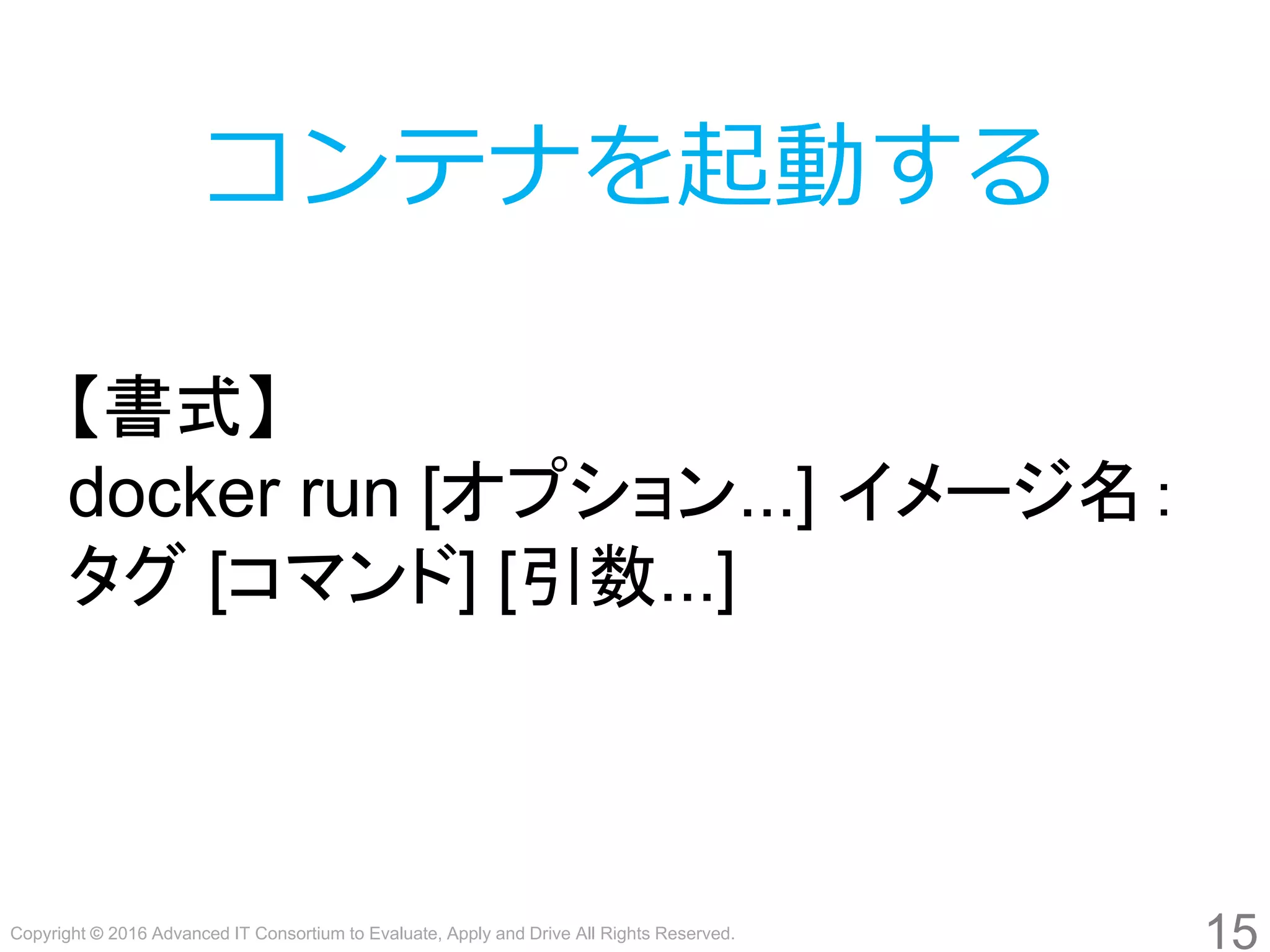 Copyright © 2016 Advanced IT Consortium to Evaluate, Apply and Drive All Rights Reserved.
15
コンテナを起動する
【書式】
docker run [オプション...] イメージ名：
タグ [コマンド] [引数...]
 