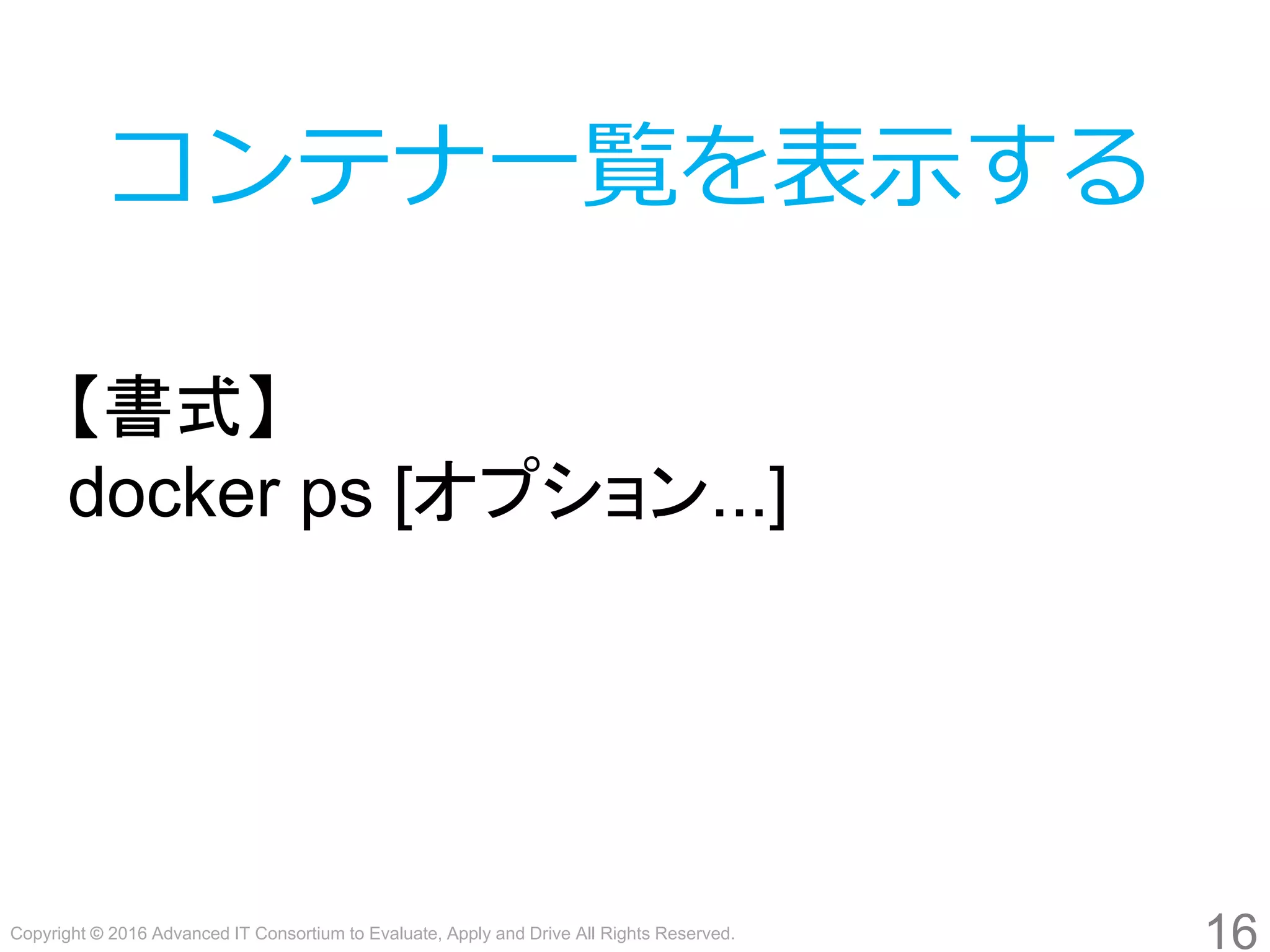 Copyright © 2016 Advanced IT Consortium to Evaluate, Apply and Drive All Rights Reserved.
16
コンテナ一覧を表示する
【書式】
docker ps [オプション...]
 