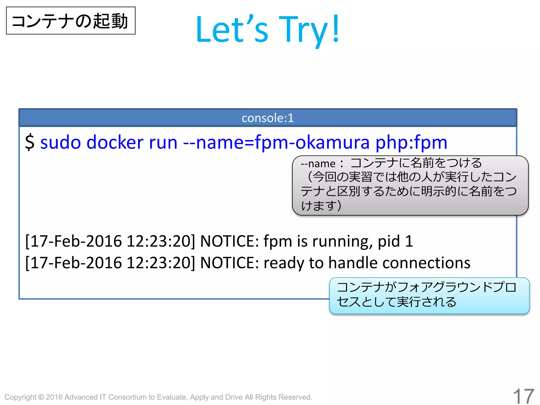 Copyright © 2016 Advanced IT Consortium to Evaluate, Apply and Drive All Rights Reserved.
17
Let’s Try!
$ sudo docker run --name=fpm-hogege php:fpm
[17-Feb-2016 12:23:20] NOTICE: fpm is running, pid 1
[17-Feb-2016 12:23:20] NOTICE: ready to handle connections
console:1
コンテナがフォアグラウンドプロ
セスとして実行される
コンテナの起動
--name： コンテナに名前をつける
（今回の実習では他の人が実行したコン
テナと区別するために明示的に名前をつ
けます）
 