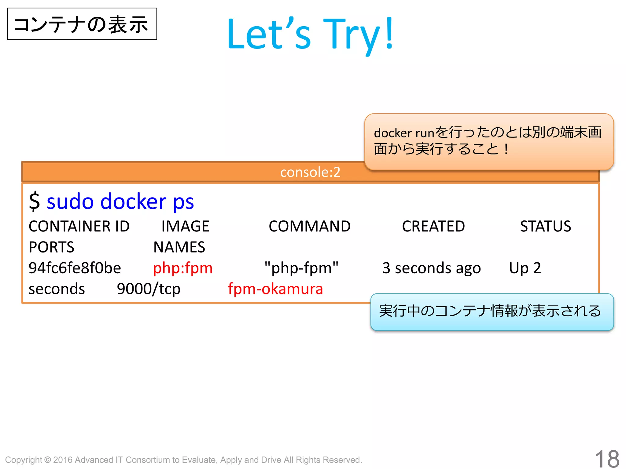 Copyright © 2016 Advanced IT Consortium to Evaluate, Apply and Drive All Rights Reserved.
18
Let’s Try!
$ sudo docker ps
CONTAINER ID IMAGE COMMAND CREATED STATUS
PORTS NAMES
94fc6fe8f0be php:fpm "php-fpm" 3 seconds ago Up 2
seconds 9000/tcp fpm-hogege
実行中のコンテナ情報が表示される
コンテナの表示
console:2
docker runを行ったのとは別の端末画
面から実行すること！
 