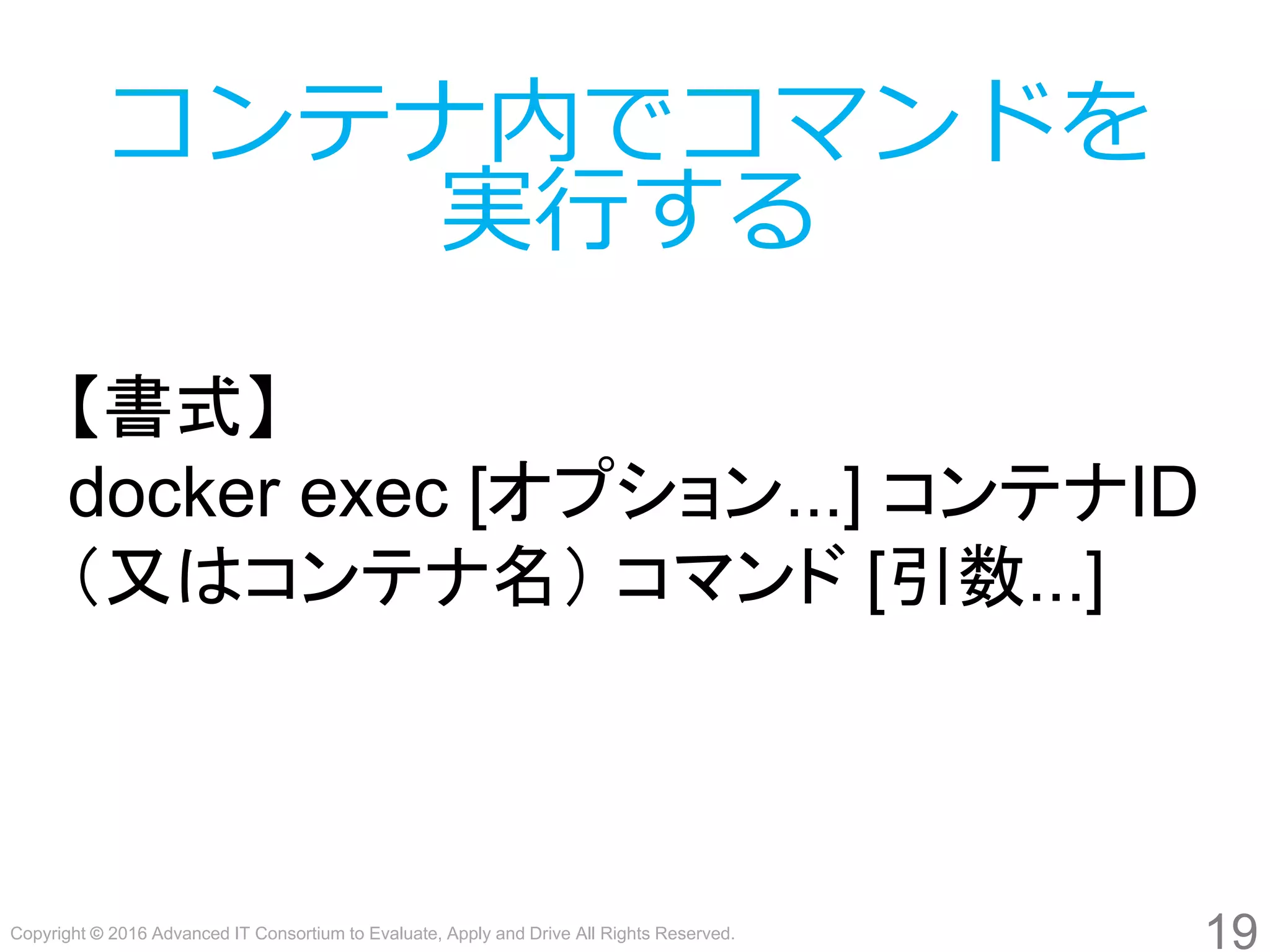 Copyright © 2016 Advanced IT Consortium to Evaluate, Apply and Drive All Rights Reserved.
19
コンテナ内でコマンドを
実行する
【書式】
docker exec [オプション...] コンテナID
（又はコンテナ名） コマンド [引数...]
 