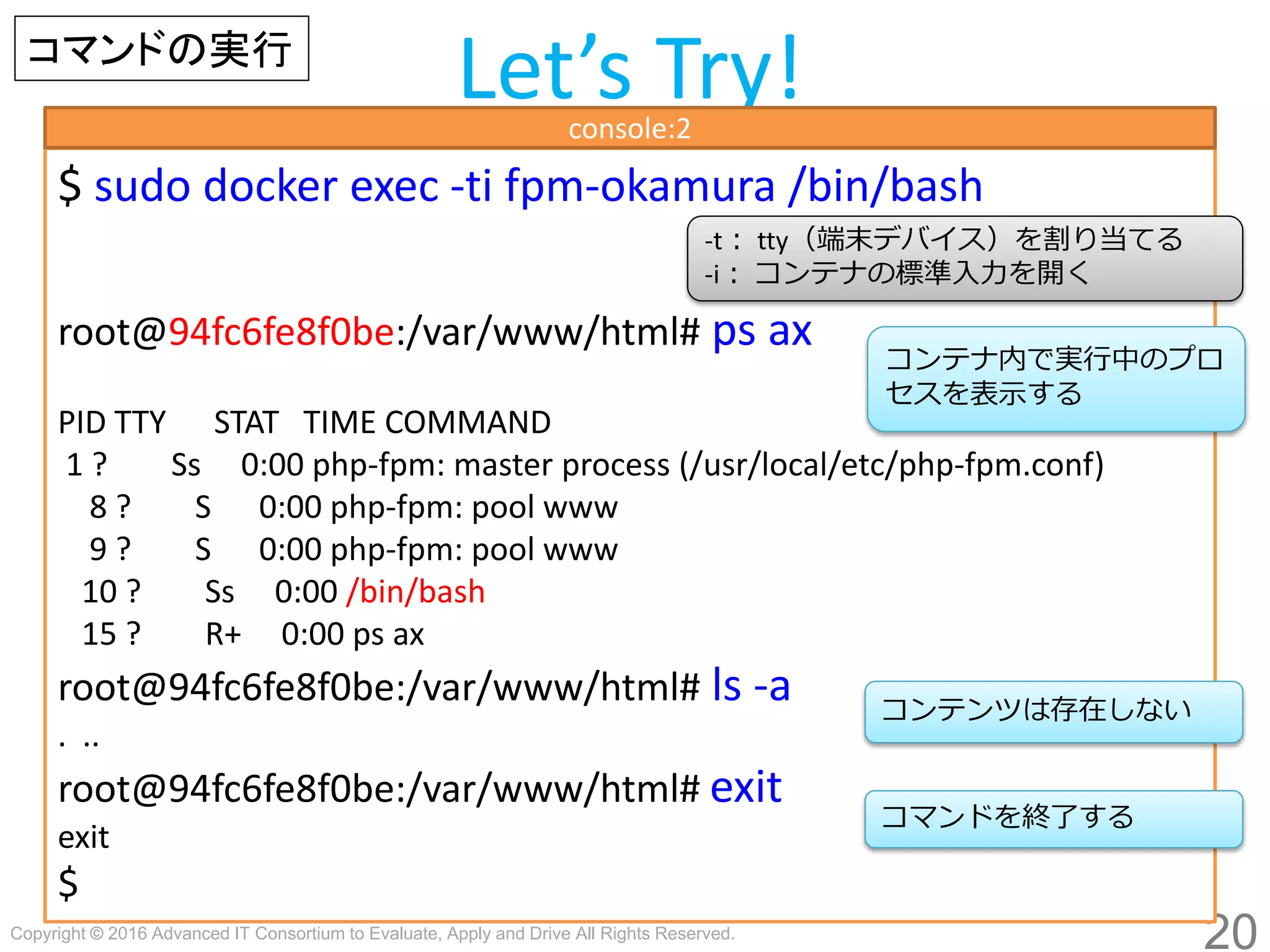 Copyright © 2016 Advanced IT Consortium to Evaluate, Apply and Drive All Rights Reserved.
20
Let’s Try!
$ sudo docker exec -ti fpm-hogege /bin/bash
root@94fc6fe8f0be:/var/www/html# ps ax
PID TTY STAT TIME COMMAND
1 ? Ss 0:00 php-fpm: master process (/usr/local/etc/php-fpm.conf)
8 ? S 0:00 php-fpm: pool www
9 ? S 0:00 php-fpm: pool www
10 ? Ss 0:00 /bin/bash
15 ? R+ 0:00 ps ax
root@94fc6fe8f0be:/var/www/html# ls -a
. ..
root@94fc6fe8f0be:/var/www/html# exit
exit
$
-t： tty（端末デバイス）を割り当てる
-i： コンテナの標準入力を開く
コンテナ内で実行中のプロ
セスを表示する
コマンドの実行
console:2
コマンドを終了する
コンテンツは存在しない
 